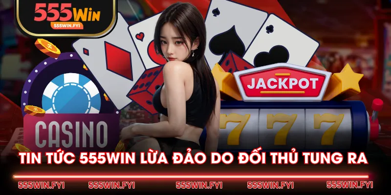 Tin tức 555WIN lừa đảo do đối thủ tung ra